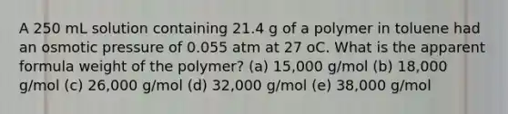 A 250 mL solution containing 21.4 g of a polymer in toluene had an osmotic pressure of 0.055 atm at 27 oC. What is the apparent formula weight of the polymer? (a) 15,000 g/mol (b) 18,000 g/mol (c) 26,000 g/mol (d) 32,000 g/mol (e) 38,000 g/mol