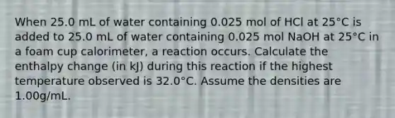 When 25.0 mL of water containing 0.025 mol of HCl at 25°C is added to 25.0 mL of water containing 0.025 mol NaOH at 25°C in a foam cup calorimeter, a reaction occurs. Calculate the enthalpy change (in kJ) during this reaction if the highest temperature observed is 32.0°C. Assume the densities are 1.00g/mL.