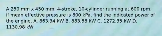 A 250 mm x 450 mm, 4-stroke, 10-cylinder running at 600 rpm. If mean effective pressure is 800 kPa, find the indicated power of the engine. A. 863.34 kW B. 883.58 kW C. 1272.35 kW D. 1130.98 kW