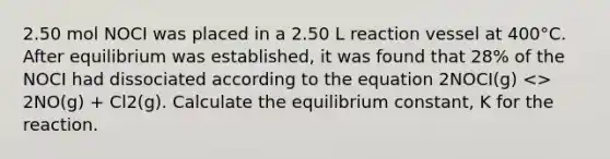 2.50 mol NOCI was placed in a 2.50 L reaction vessel at 400°C. After equilibrium was established, it was found that 28% of the NOCI had dissociated according to the equation 2NOCI(g) <> 2NO(g) + Cl2(g). Calculate the equilibrium constant, K for the reaction.