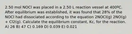 2.50 mol NOCl was placed in a 2.50 L reaction vessel at 400ºC. After equilibrium was established, it was found that 28% of the NOCl had dissociated according to the equation 2NOCl(g) 2NO(g) + Cl2(g). Calculate the equilibrium constant, Kc, for the reaction. A) 26 B) 47 C) 0.169 D) 0.039 E) 0.021