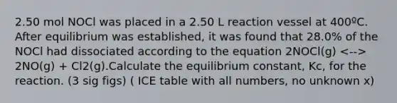 2.50 mol NOCl was placed in a 2.50 L reaction vessel at 400ºC. After equilibrium was established, it was found that 28.0% of the NOCl had dissociated according to the equation 2NOCl(g) 2NO(g) + Cl2(g).Calculate the equilibrium constant, Kc, for the reaction. (3 sig figs) ( ICE table with all numbers, no unknown x)