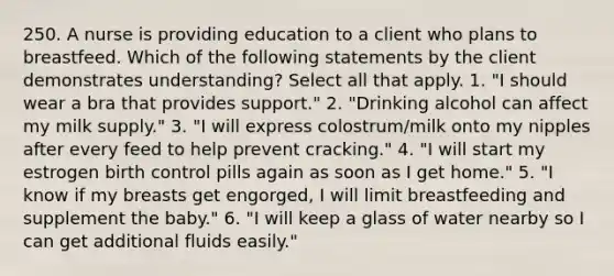 250. A nurse is providing education to a client who plans to breastfeed. Which of the following statements by the client demonstrates understanding? Select all that apply. 1. "I should wear a bra that provides support." 2. "Drinking alcohol can affect my milk supply." 3. "I will express colostrum/milk onto my nipples after every feed to help prevent cracking." 4. "I will start my estrogen birth control pills again as soon as I get home." 5. "I know if my breasts get engorged, I will limit breastfeeding and supplement the baby." 6. "I will keep a glass of water nearby so I can get additional fluids easily."