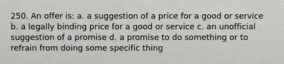 250. An offer is: a. a suggestion of a price for a good or service b. a legally binding price for a good or service c. an unofficial suggestion of a promise d. a promise to do something or to refrain from doing some specific thing