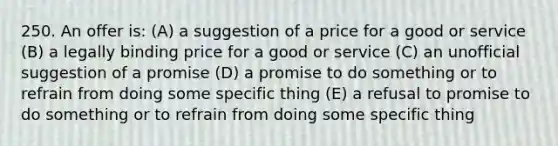 250. An offer is: (A) a suggestion of a price for a good or service (B) a legally binding price for a good or service (C) an unofficial suggestion of a promise (D) a promise to do something or to refrain from doing some specific thing (E) a refusal to promise to do something or to refrain from doing some specific thing