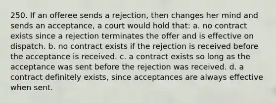 250. If an offeree sends a rejection, then changes her mind and sends an acceptance, a court would hold that: a. no contract exists since a rejection terminates the offer and is effective on dispatch. b. no contract exists if the rejection is received before the acceptance is received. c. a contract exists so long as the acceptance was sent before the rejection was received. d. a contract definitely exists, since acceptances are always effective when sent.