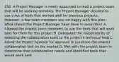 250. A Project Manager is newly appointed to lead a project team that will be working remotely. The Project Manager decided to use a set of tools that worked well for previous projects. However, a few team members are not happy with this plan. What should the Project Manager have done to avoid this? A. Allowed the project team members to use the tools that will work best for them for this project B. Delegated the responsibility of selecting the collaboration tools to the project's technical lead C. Asked the Project Sponsor for approval to purchase the newest collaboration tool on the market D. Met with the project team to determine their collaboration needs and identified tools that would work best