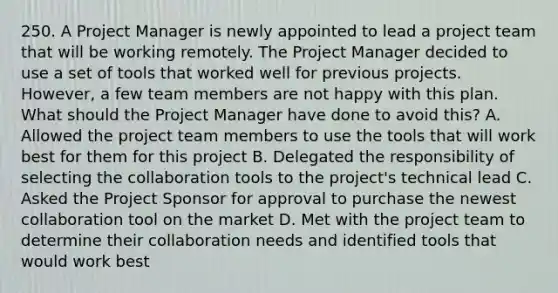 250. A Project Manager is newly appointed to lead a project team that will be working remotely. The Project Manager decided to use a set of tools that worked well for previous projects. However, a few team members are not happy with this plan. What should the Project Manager have done to avoid this? A. Allowed the project team members to use the tools that will work best for them for this project B. Delegated the responsibility of selecting the collaboration tools to the project's technical lead C. Asked the Project Sponsor for approval to purchase the newest collaboration tool on the market D. Met with the project team to determine their collaboration needs and identified tools that would work best