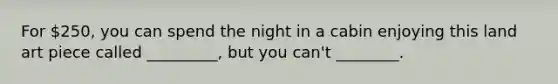 For 250, you can spend the night in a cabin enjoying this land art piece called _________, but you can't ________.