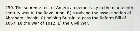 250. The supreme test of American democracy in the nineteenth century was A) the Revolution. B) surviving the assassination of Abraham Lincoln. C) helping Britain to pass the Reform Bill of 1867. D) the War of 1812. E) the Civil War.