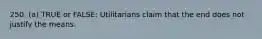 250. (a) TRUE or FALSE: Utilitarians claim that the end does not justify the means.