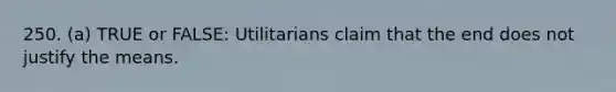 250. (a) TRUE or FALSE: Utilitarians claim that the end does not justify the means.