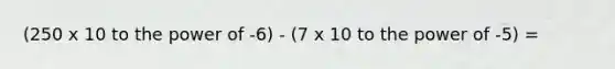 (250 x 10 to the power of -6) - (7 x 10 to the power of -5) =