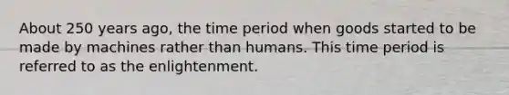 About 250 years ago, the time period when goods started to be made by machines rather than humans. This time period is referred to as the enlightenment.