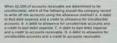 When 2,500 of accounts receivable are determined to be uncollectable, which of the following should the company record to write off the accounts using the allowance method? A. A debit to Bad debt expense and a credit to allowance for Uncollecible accounts. B. A debit to allowance for uncollectible accounts and a credit to bad debit expense. C. A debit to bad debit expense and a credit to accounts receivable. D. A debit to allowance for uncollectible accounts and a credit to accounts receivable.