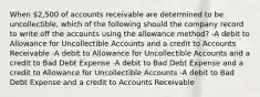 When 2,500 of accounts receivable are determined to be uncollectible, which of the following should the company record to write off the accounts using the allowance method? -A debit to Allowance for Uncollectible Accounts and a credit to Accounts Receivable -A debit to Allowance for Uncollectible Accounts and a credit to Bad Debt Expense -A debit to Bad Debt Expense and a credit to Allowance for Uncollectible Accounts -A debit to Bad Debt Expense and a credit to Accounts Receivable