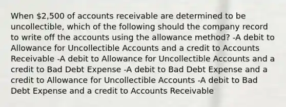 When 2,500 of accounts receivable are determined to be uncollectible, which of the following should the company record to write off the accounts using the allowance method? -A debit to Allowance for Uncollectible Accounts and a credit to Accounts Receivable -A debit to Allowance for Uncollectible Accounts and a credit to Bad Debt Expense -A debit to Bad Debt Expense and a credit to Allowance for Uncollectible Accounts -A debit to Bad Debt Expense and a credit to Accounts Receivable