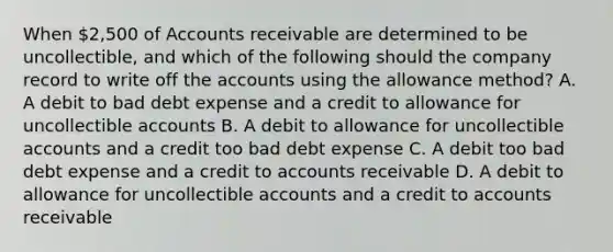 When 2,500 of Accounts receivable are determined to be uncollectible, and which of the following should the company record to write off the accounts using the allowance method? A. A debit to bad debt expense and a credit to allowance for uncollectible accounts B. A debit to allowance for uncollectible accounts and a credit too bad debt expense C. A debit too bad debt expense and a credit to accounts receivable D. A debit to allowance for uncollectible accounts and a credit to accounts receivable