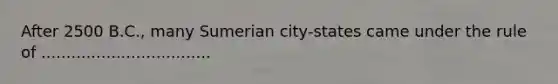 After 2500 B.C., many Sumerian city-states came under the rule of ..................................