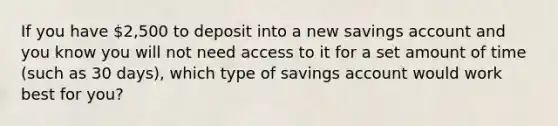 If you have 2,500 to deposit into a new savings account and you know you will not need access to it for a set amount of time (such as 30 days), which type of savings account would work best for you?