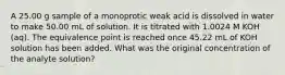 A 25.00 g sample of a monoprotic weak acid is dissolved in water to make 50.00 mL of solution. It is titrated with 1.0024 M KOH (aq). The equivalence point is reached once 45.22 mL of KOH solution has been added. What was the original concentration of the analyte solution?