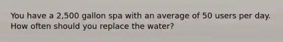 You have a 2,500 gallon spa with an average of 50 users per day. How often should you replace the water?