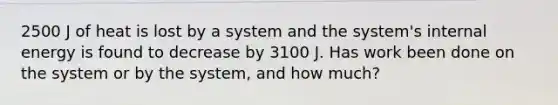 2500 J of heat is lost by a system and the system's internal energy is found to decrease by 3100 J. Has work been done on the system or by the system, and how much?