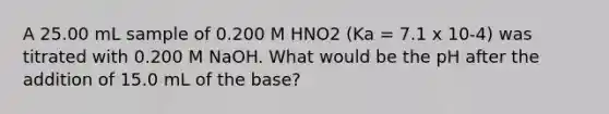 A 25.00 mL sample of 0.200 M HNO2 (Ka = 7.1 x 10-4) was titrated with 0.200 M NaOH. What would be the pH after the addition of 15.0 mL of the base?