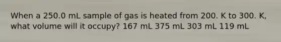 When a 250.0 mL sample of gas is heated from 200. K to 300. K, what volume will it occupy? 167 mL 375 mL 303 mL 119 mL