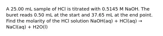 A 25.00 mL sample of HCl is titrated with 0.5145 M NaOH. The buret reads 0.50 mL at the start and 37.65 mL at the end point. Find the molarity of the HCl solution NaOH(aq) + HCl(aq) → NaCl(aq) + H2O(l)