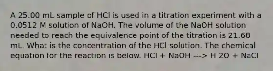 A 25.00 mL sample of HCl is used in a titration experiment with a 0.0512 M solution of NaOH. The volume of the NaOH solution needed to reach the equivalence point of the titration is 21.68 mL. What is the concentration of the HCl solution. The chemical equation for the reaction is below. HCl + NaOH ---> H 2O + NaCl