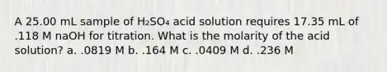 A 25.00 mL sample of H₂SO₄ acid solution requires 17.35 mL of .118 M naOH for titration. What is the molarity of the acid solution? a. .0819 M b. .164 M c. .0409 M d. .236 M