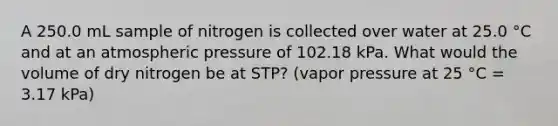 A 250.0 mL sample of nitrogen is collected over water at 25.0 °C and at an atmospheric pressure of 102.18 kPa. What would the volume of dry nitrogen be at STP? (vapor pressure at 25 °C = 3.17 kPa)