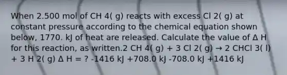 When 2.500 mol of CH 4( g) reacts with excess Cl 2( g) at constant pressure according to the chemical equation shown below, 1770. kJ of heat are released. Calculate the value of Δ H for this reaction, as written.2 CH 4( g) + 3 Cl 2( g) → 2 CHCl 3( l) + 3 H 2( g) Δ H = ? -1416 kJ +708.0 kJ -708.0 kJ +1416 kJ