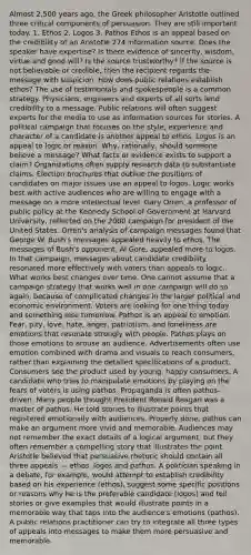 Almost 2,500 years ago, the Greek philosopher Aristotle outlined three critical components of persuasion. They are still important today. 1. Ethos 2. Logos 3. Pathos Ethos is an appeal based on the credibility of an Aristotle 274 information source. Does the speaker have expertise? Is there evidence of sincerity, wisdom, virtue and good will? Is the source trustworthy? If the source is not believable or credible, then the recipient regards the message with suspicion. How does public relations establish ethos? The use of testimonials and spokespeople is a common strategy. Physicians, engineers and experts of all sorts lend credibility to a message. Public relations will often suggest experts for the media to use as information sources for stories. A political campaign that focuses on the style, experience and character of a candidate is another appeal to ethos. Logos is an appeal to logic or reason. Why, rationally, should someone believe a message? What facts or evidence exists to support a claim? Organizations often supply research data to substantiate claims. Election brochures that outline the positions of candidates on major issues use an appeal to logos. Logic works best with active audiences who are willing to engage with a message on a more intellectual level. Gary Orren, a professor of public policy at the Kennedy School of Government at Harvard University, reflected on the 2000 campaign for president of the United States. Orren's analysis of campaign messages found that George W. Bush's messages appealed heavily to ethos. The messages of Bush's opponent, Al Gore, appealed more to logos. In that campaign, messages about candidate credibility resonated more effectively with voters than appeals to logic. What works best changes over time. One cannot assume that a campaign strategy that works well in one campaign will do so again, because of complicated changes in the larger political and economic environment. Voters are looking for one thing today and something else tomorrow. Pathos is an appeal to emotion. Fear, pity, love, hate, anger, patriotism, and loneliness are emotions that resonate strongly with people. Pathos plays on those emotions to arouse an audience. Advertisements often use emotion combined with drama and visuals to reach consumers, rather than explaining the detailed specifications of a product. Consumers see the product used by young, happy consumers. A candidate who tries to manipulate emotions by playing on the fears of voters is using pathos. Propaganda is often pathos-driven. Many people thought President Ronald Reagan was a master of pathos. He told stories to illustrate points that registered emotionally with audiences. Properly done, pathos can make an argument more vivid and memorable. Audiences may not remember the exact details of a logical argument, but they often remember a compelling story that illustrates the point. Aristotle believed that persuasive rhetoric should contain all three appeals — ethos, logos and pathos. A politician speaking in a debate, for example, would attempt to establish credibility based on his experience (ethos), suggest some specific positions or reasons why he is the preferable candidate (logos) and tell stories or give examples that would illustrate points in a memorable way that taps into the audience's emotions (pathos). A public relations practitioner can try to integrate all three types of appeals into messages to make them more persuasive and memorable.