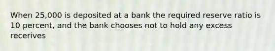 When 25,000 is deposited at a bank the required reserve ratio is 10 percent, and the bank chooses not to hold any excess recerives