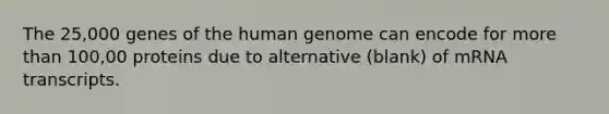 The 25,000 genes of the human genome can encode for more than 100,00 proteins due to alternative (blank) of mRNA transcripts.