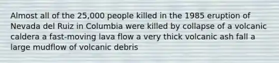 Almost all of the 25,000 people killed in the 1985 eruption of Nevada del Ruiz in Columbia were killed by collapse of a volcanic caldera a fast-moving lava flow a very thick volcanic ash fall a large mudflow of volcanic debris