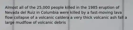 Almost all of the 25,000 people killed in the 1985 eruption of Nevada del Ruiz in Columbia were killed by a fast-moving lava flow collapse of a volcanic caldera a very thick volcanic ash fall a large mudflow of volcanic debris