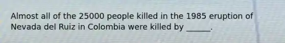 Almost all of the 25000 people killed in the 1985 eruption of Nevada del Ruiz in Colombia were killed by ______.