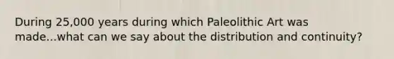 During 25,000 years during which Paleolithic Art was made...what can we say about the distribution and continuity?