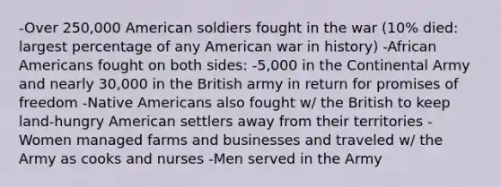 -Over 250,000 American soldiers fought in the war (10% died: largest percentage of any American war in history) -African Americans fought on both sides: -5,000 in the Continental Army and nearly 30,000 in the British army in return for promises of freedom -Native Americans also fought w/ the British to keep land-hungry American settlers away from their territories -Women managed farms and businesses and traveled w/ the Army as cooks and nurses -Men served in the Army