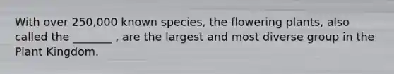 With over 250,000 known species, the flowering plants, also called the _______ , are the largest and most diverse group in the Plant Kingdom.