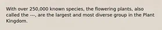 With over 250,000 known species, the flowering plants, also called the ---, are the largest and most diverse group in the Plant Kingdom.