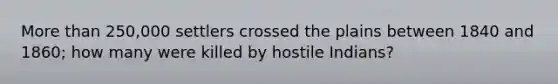 More than 250,000 settlers crossed the plains between 1840 and 1860; how many were killed by hostile Indians?