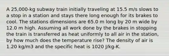 A 25,000-kg subway train initially traveling at 15.5 m/s slows to a stop in a station and stays there long enough for its brakes to cool. The stations dimensions are 65.0 m long by 20 m wide by 12.0 m high. Assuming all work done by the brakes in stopping the train is transferred as heat uniformly to all air in the station, by how much does the temperature rise? The density of air is 1.20 kg/m3 and the specific heat is 1020 J/kg-K.