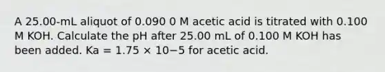 A 25.00-mL aliquot of 0.090 0 M acetic acid is titrated with 0.100 M KOH. Calculate the pH after 25.00 mL of 0.100 M KOH has been added. Ka = 1.75 × 10−5 for acetic acid.