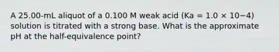 A 25.00-mL aliquot of a 0.100 M weak acid (Ka = 1.0 × 10−4) solution is titrated with a strong base. What is the approximate pH at the half-equivalence point?