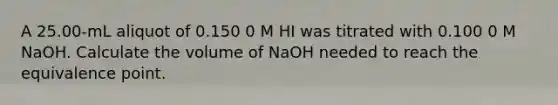 A 25.00-mL aliquot of 0.150 0 M HI was titrated with 0.100 0 M NaOH. Calculate the volume of NaOH needed to reach the equivalence point.