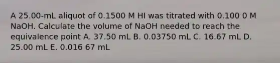 A 25.00-mL aliquot of 0.1500 M HI was titrated with 0.100 0 M NaOH. Calculate the volume of NaOH needed to reach the equivalence point A. 37.50 mL B. 0.03750 mL C. 16.67 mL D. 25.00 mL E. 0.016 67 mL